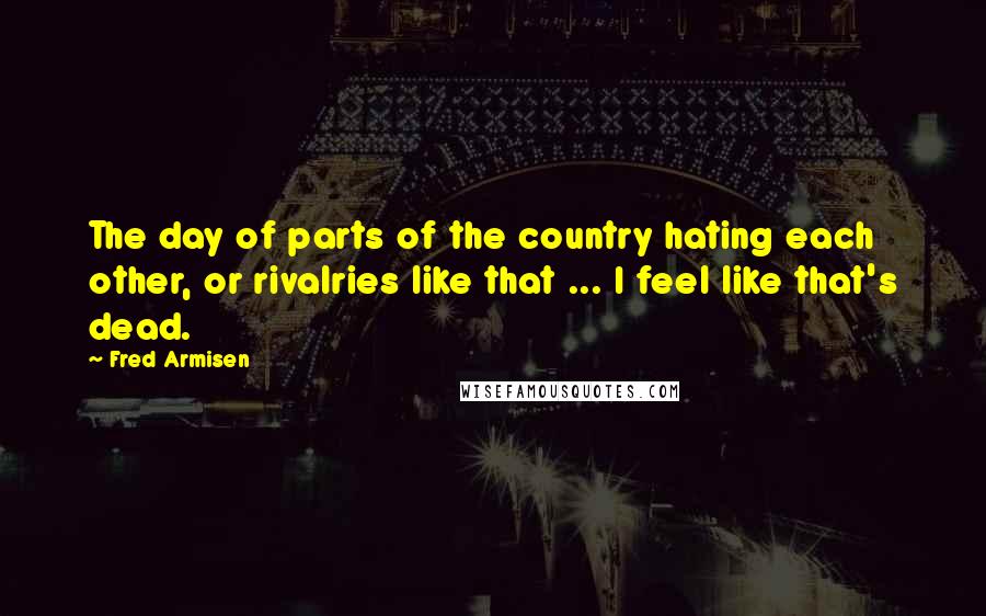 Fred Armisen Quotes: The day of parts of the country hating each other, or rivalries like that ... I feel like that's dead.