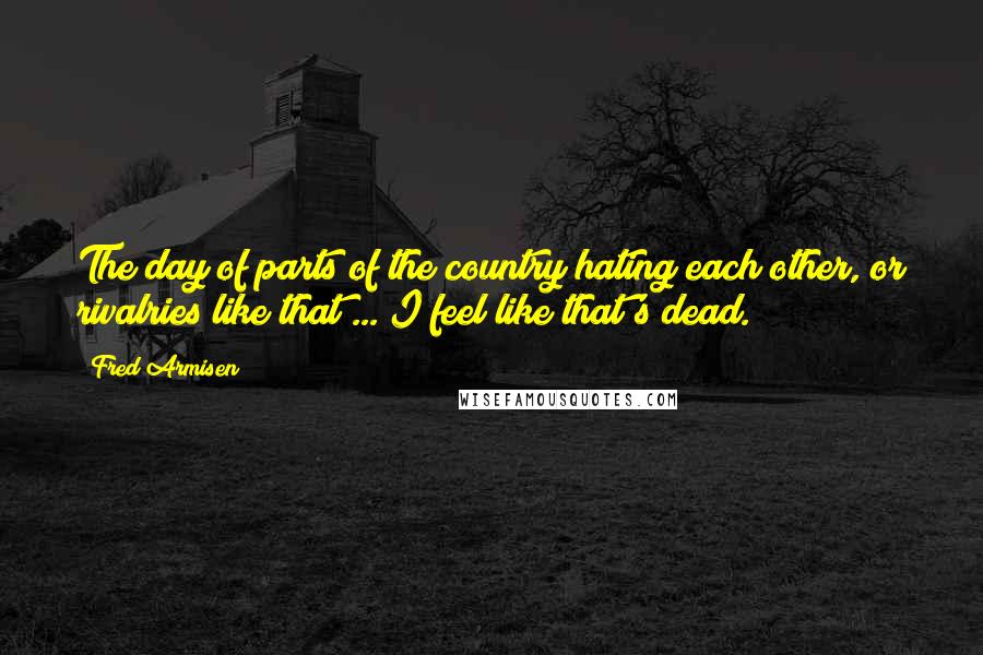 Fred Armisen Quotes: The day of parts of the country hating each other, or rivalries like that ... I feel like that's dead.