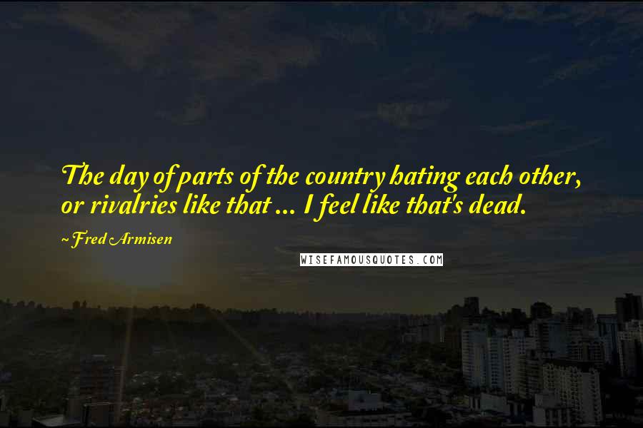 Fred Armisen Quotes: The day of parts of the country hating each other, or rivalries like that ... I feel like that's dead.