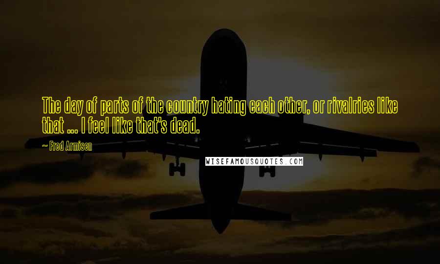 Fred Armisen Quotes: The day of parts of the country hating each other, or rivalries like that ... I feel like that's dead.