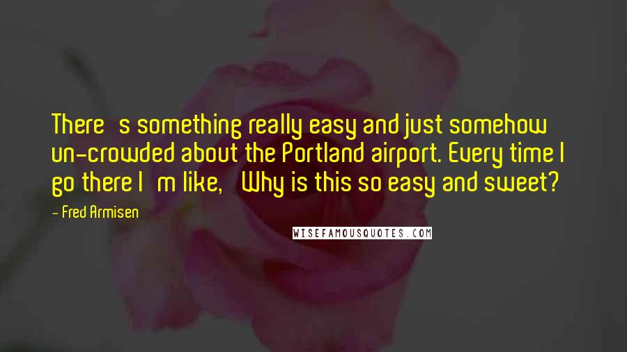 Fred Armisen Quotes: There's something really easy and just somehow un-crowded about the Portland airport. Every time I go there I'm like, 'Why is this so easy and sweet?'