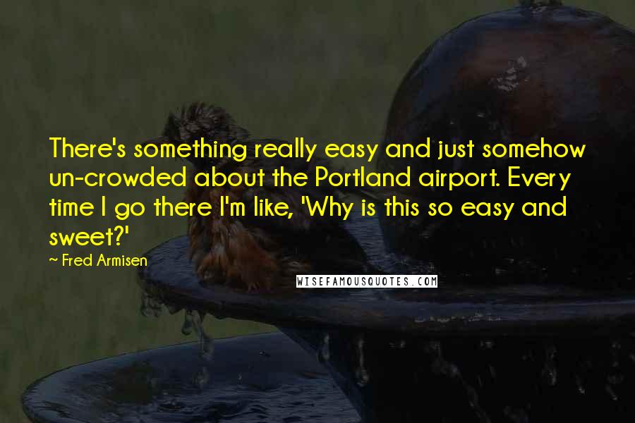 Fred Armisen Quotes: There's something really easy and just somehow un-crowded about the Portland airport. Every time I go there I'm like, 'Why is this so easy and sweet?'