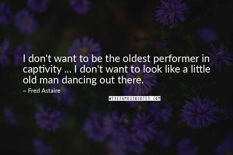 Fred Astaire Quotes: I don't want to be the oldest performer in captivity ... I don't want to look like a little old man dancing out there.