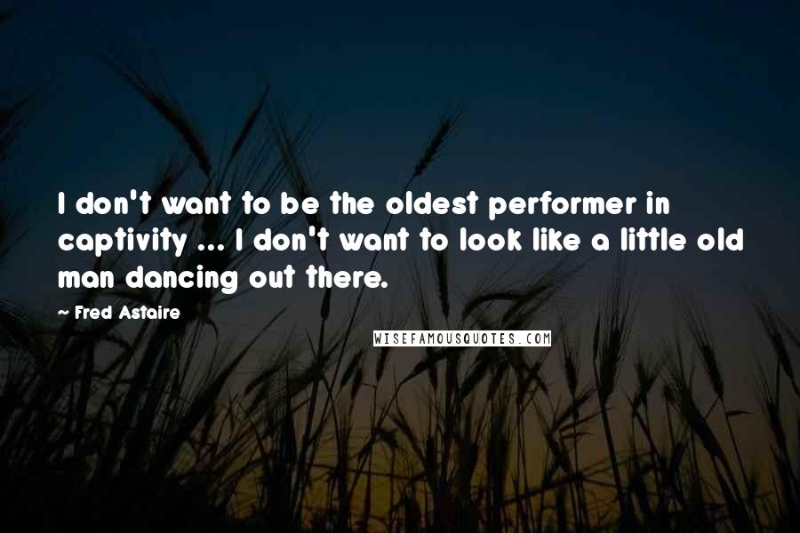 Fred Astaire Quotes: I don't want to be the oldest performer in captivity ... I don't want to look like a little old man dancing out there.