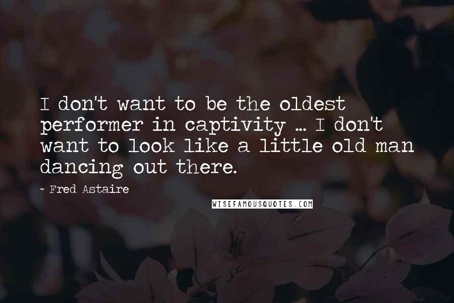 Fred Astaire Quotes: I don't want to be the oldest performer in captivity ... I don't want to look like a little old man dancing out there.