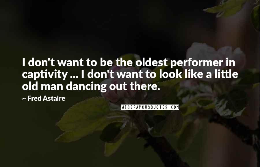 Fred Astaire Quotes: I don't want to be the oldest performer in captivity ... I don't want to look like a little old man dancing out there.