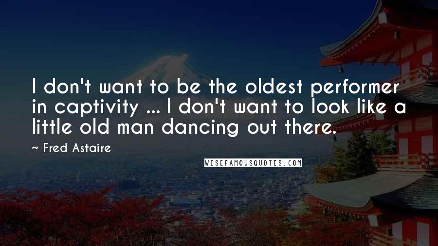 Fred Astaire Quotes: I don't want to be the oldest performer in captivity ... I don't want to look like a little old man dancing out there.