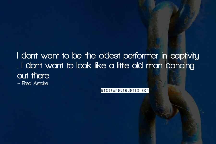 Fred Astaire Quotes: I don't want to be the oldest performer in captivity ... I don't want to look like a little old man dancing out there.