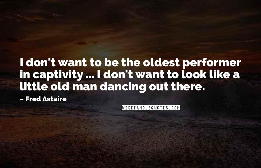 Fred Astaire Quotes: I don't want to be the oldest performer in captivity ... I don't want to look like a little old man dancing out there.