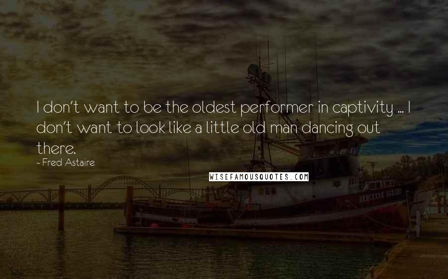 Fred Astaire Quotes: I don't want to be the oldest performer in captivity ... I don't want to look like a little old man dancing out there.