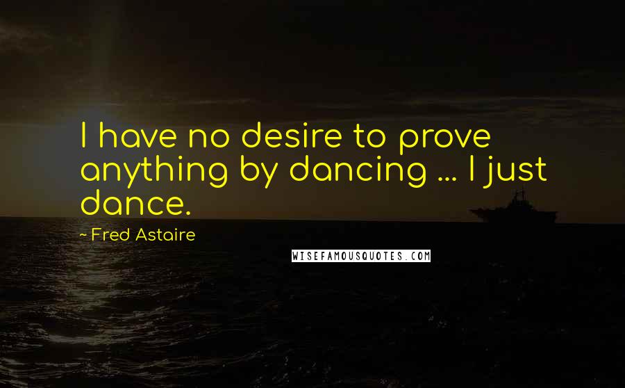 Fred Astaire Quotes: I have no desire to prove anything by dancing ... I just dance.