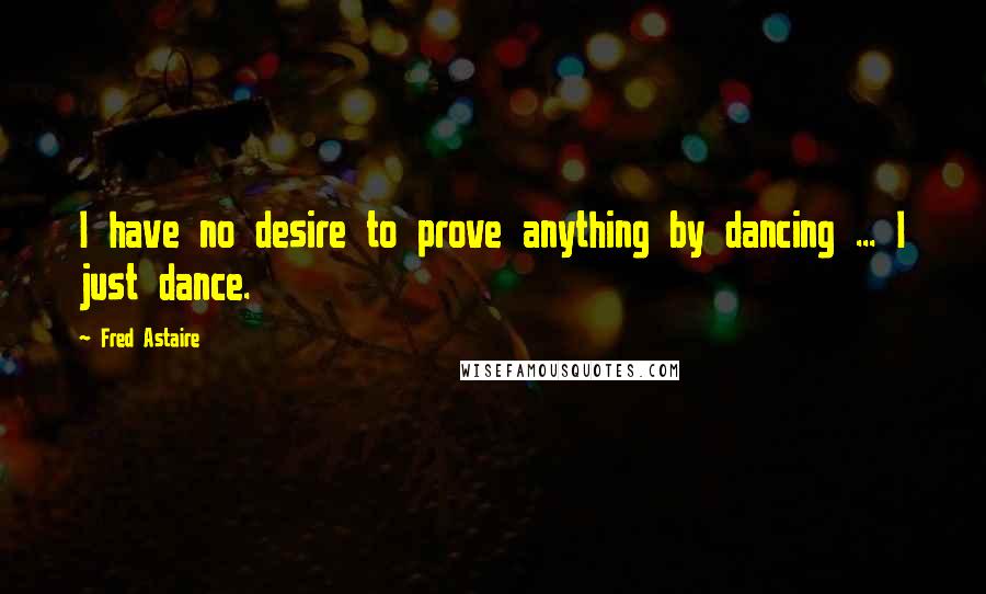 Fred Astaire Quotes: I have no desire to prove anything by dancing ... I just dance.