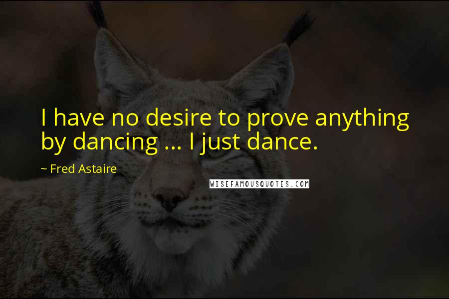 Fred Astaire Quotes: I have no desire to prove anything by dancing ... I just dance.