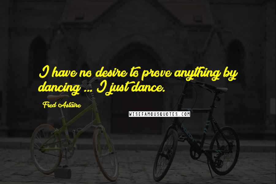 Fred Astaire Quotes: I have no desire to prove anything by dancing ... I just dance.