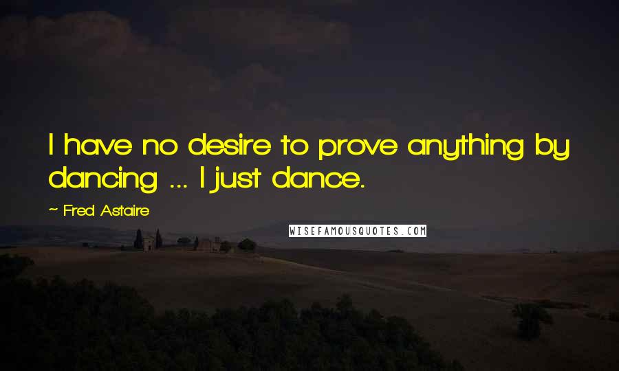 Fred Astaire Quotes: I have no desire to prove anything by dancing ... I just dance.