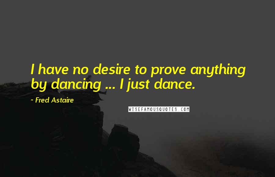 Fred Astaire Quotes: I have no desire to prove anything by dancing ... I just dance.