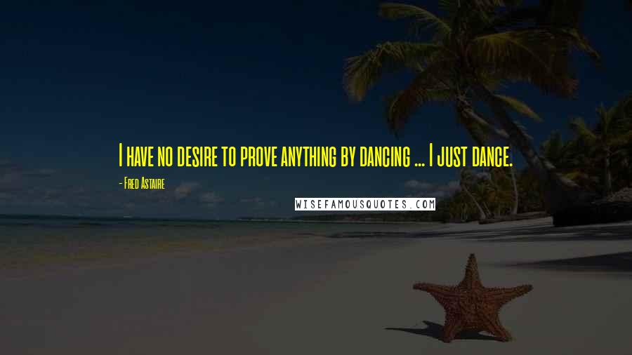 Fred Astaire Quotes: I have no desire to prove anything by dancing ... I just dance.