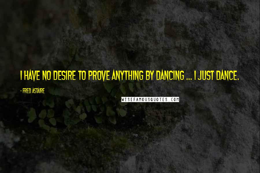 Fred Astaire Quotes: I have no desire to prove anything by dancing ... I just dance.