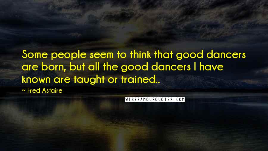 Fred Astaire Quotes: Some people seem to think that good dancers are born, but all the good dancers I have known are taught or trained..
