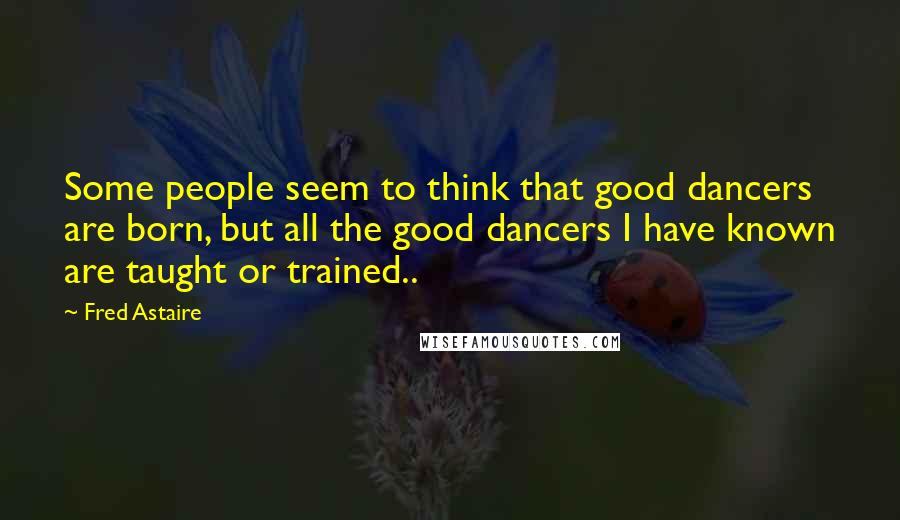 Fred Astaire Quotes: Some people seem to think that good dancers are born, but all the good dancers I have known are taught or trained..