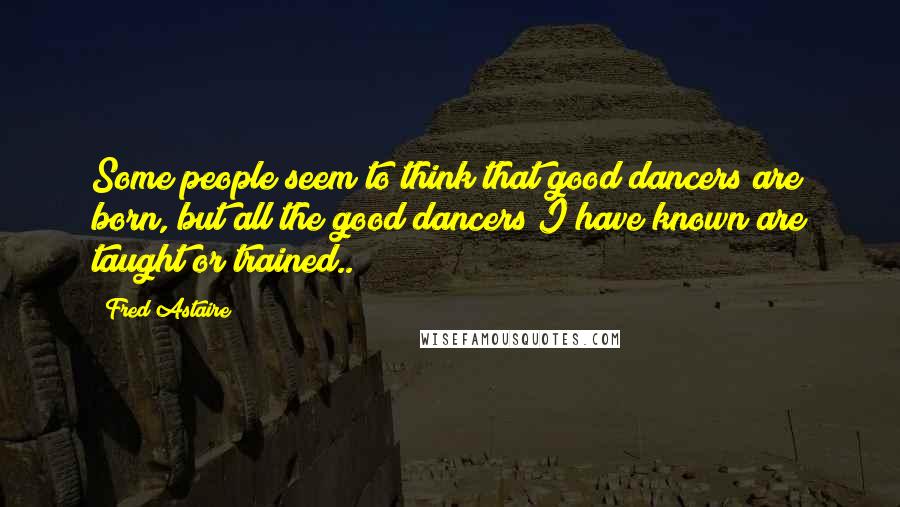 Fred Astaire Quotes: Some people seem to think that good dancers are born, but all the good dancers I have known are taught or trained..