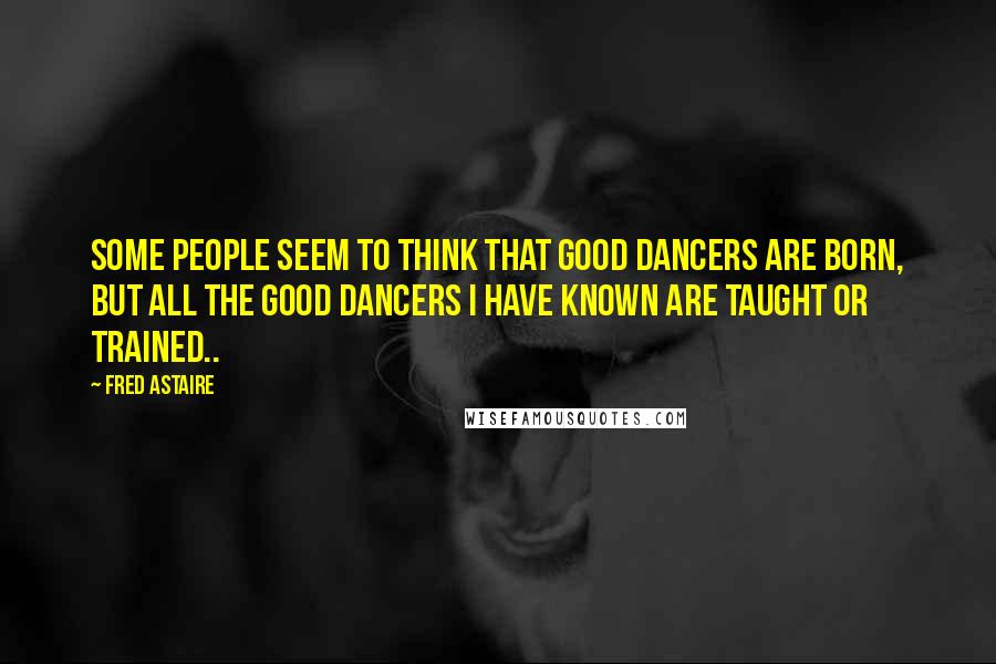 Fred Astaire Quotes: Some people seem to think that good dancers are born, but all the good dancers I have known are taught or trained..