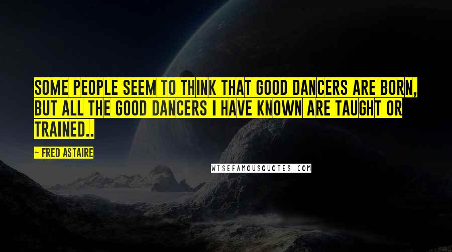 Fred Astaire Quotes: Some people seem to think that good dancers are born, but all the good dancers I have known are taught or trained..