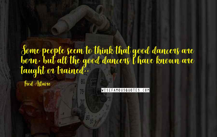 Fred Astaire Quotes: Some people seem to think that good dancers are born, but all the good dancers I have known are taught or trained..