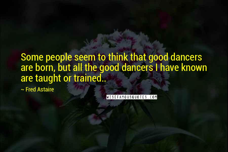 Fred Astaire Quotes: Some people seem to think that good dancers are born, but all the good dancers I have known are taught or trained..