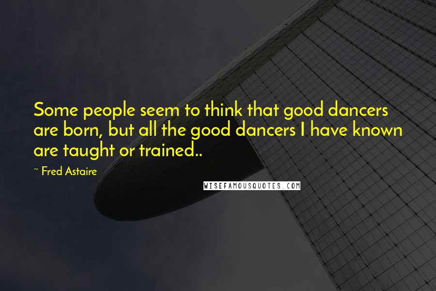 Fred Astaire Quotes: Some people seem to think that good dancers are born, but all the good dancers I have known are taught or trained..