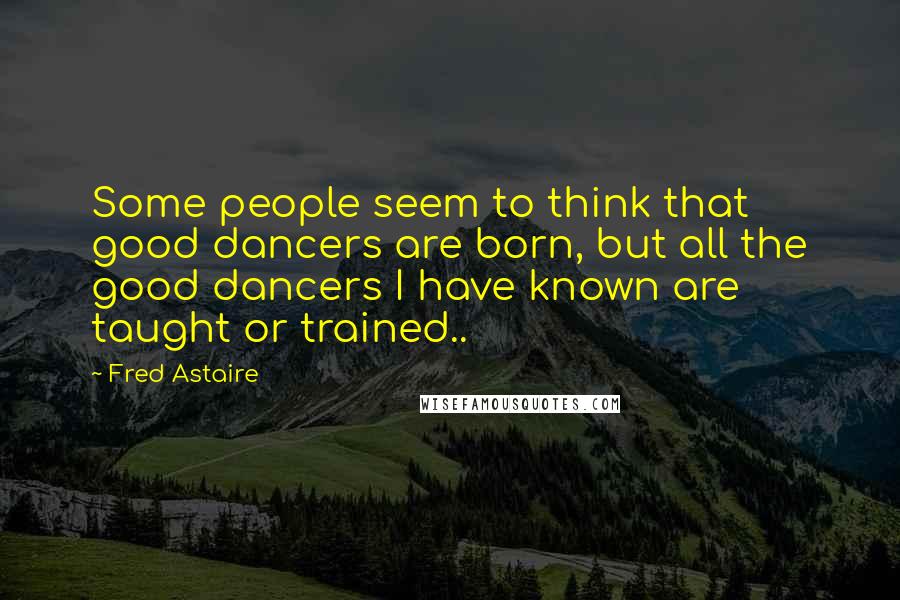 Fred Astaire Quotes: Some people seem to think that good dancers are born, but all the good dancers I have known are taught or trained..