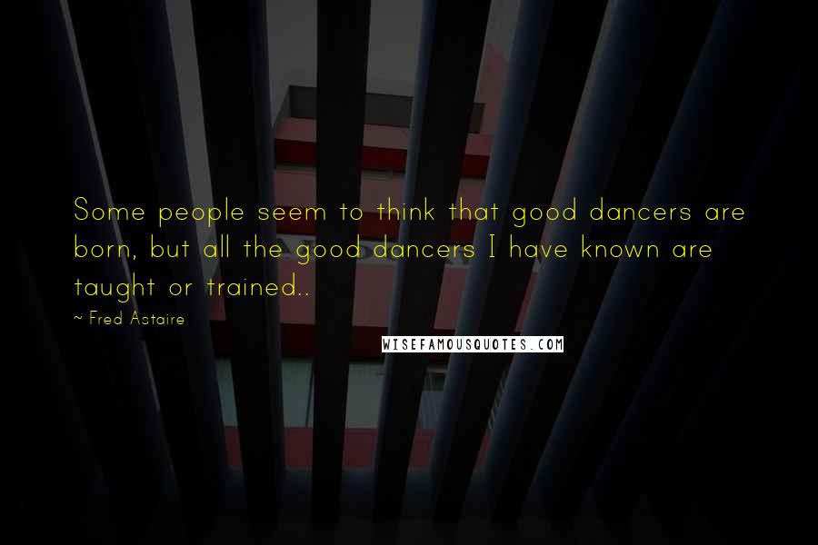 Fred Astaire Quotes: Some people seem to think that good dancers are born, but all the good dancers I have known are taught or trained..