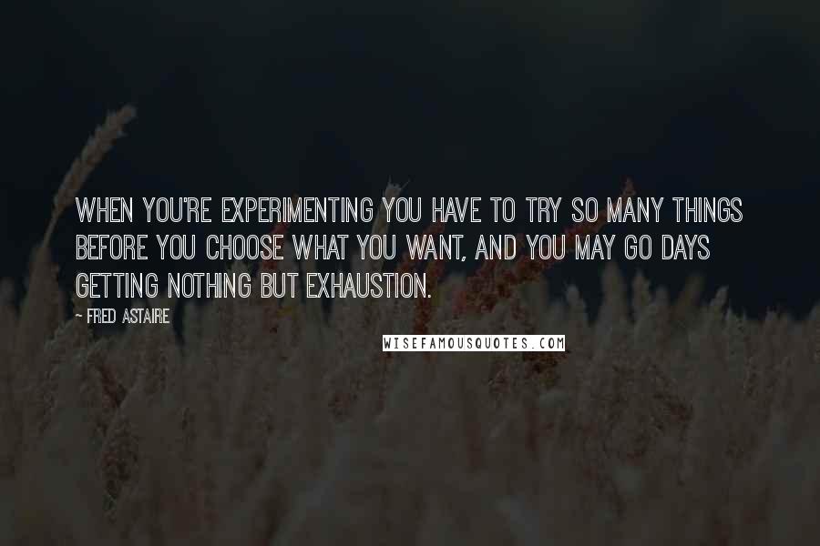 Fred Astaire Quotes: When you're experimenting you have to try so many things before you choose what you want, and you may go days getting nothing but exhaustion.