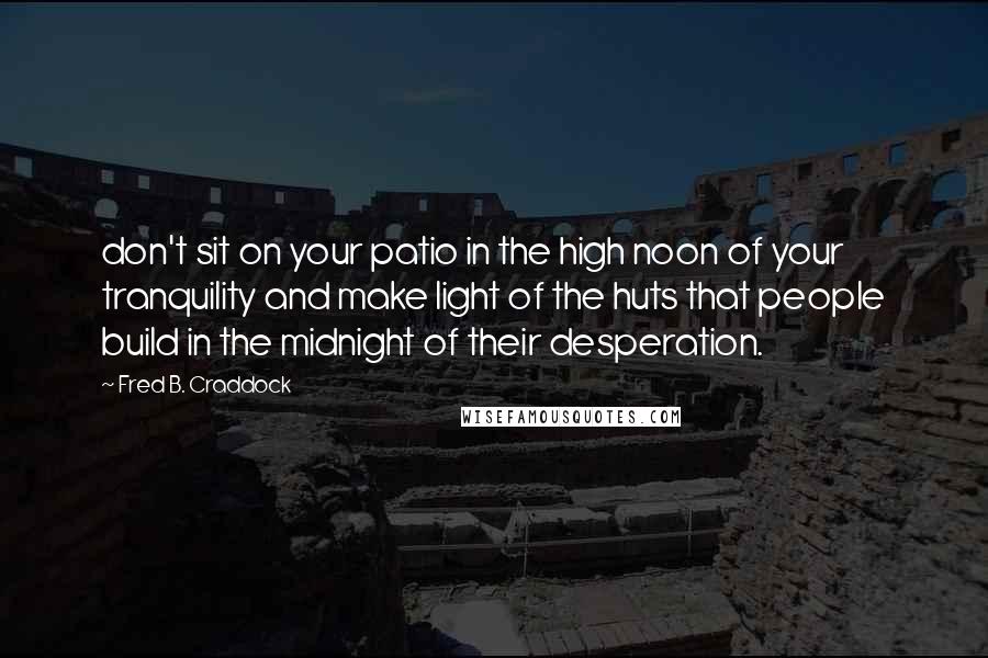 Fred B. Craddock Quotes: don't sit on your patio in the high noon of your tranquility and make light of the huts that people build in the midnight of their desperation.