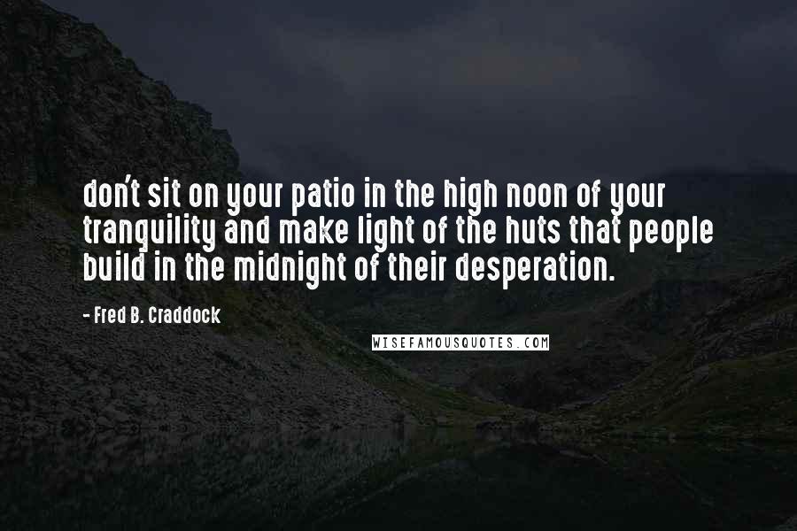 Fred B. Craddock Quotes: don't sit on your patio in the high noon of your tranquility and make light of the huts that people build in the midnight of their desperation.