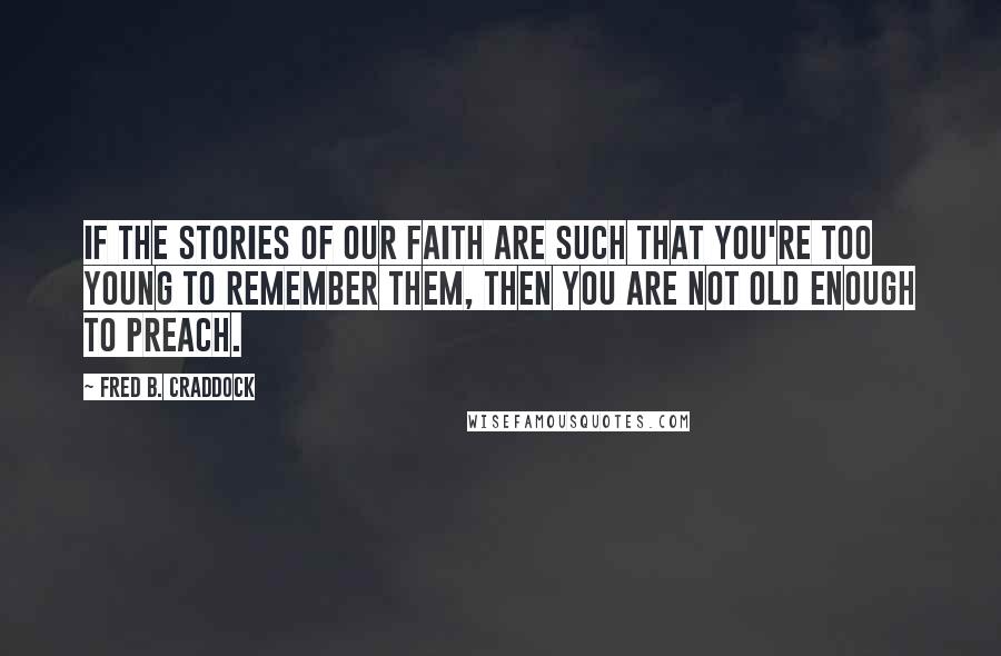 Fred B. Craddock Quotes: If the stories of our faith are such that you're too young to remember them, then you are not old enough to preach.