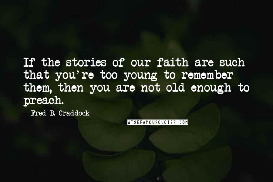 Fred B. Craddock Quotes: If the stories of our faith are such that you're too young to remember them, then you are not old enough to preach.