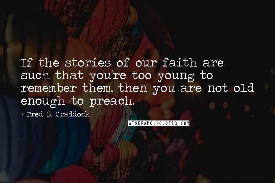 Fred B. Craddock Quotes: If the stories of our faith are such that you're too young to remember them, then you are not old enough to preach.