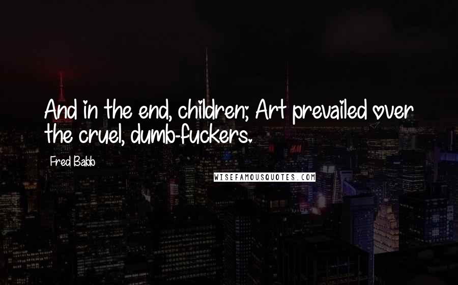 Fred Babb Quotes: And in the end, children; Art prevailed over the cruel, dumb-fuckers.