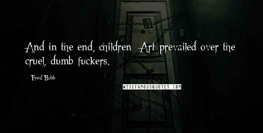 Fred Babb Quotes: And in the end, children; Art prevailed over the cruel, dumb-fuckers.