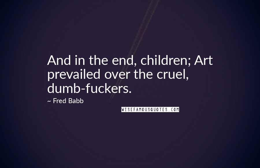 Fred Babb Quotes: And in the end, children; Art prevailed over the cruel, dumb-fuckers.