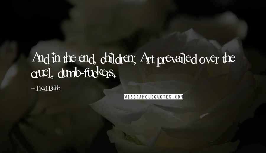 Fred Babb Quotes: And in the end, children; Art prevailed over the cruel, dumb-fuckers.