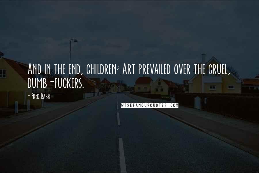 Fred Babb Quotes: And in the end, children; Art prevailed over the cruel, dumb-fuckers.