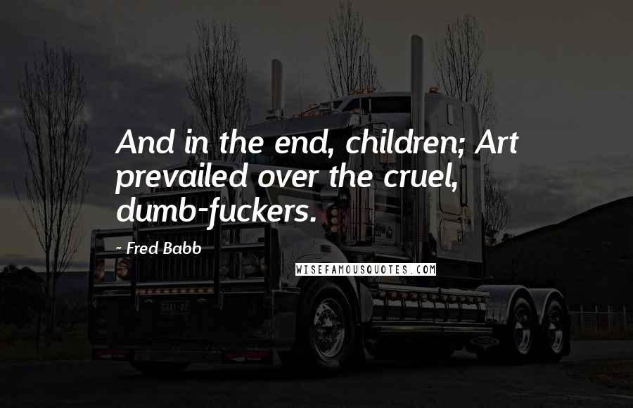 Fred Babb Quotes: And in the end, children; Art prevailed over the cruel, dumb-fuckers.