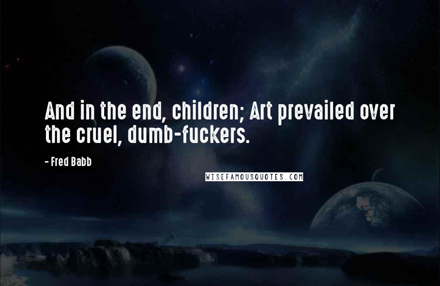 Fred Babb Quotes: And in the end, children; Art prevailed over the cruel, dumb-fuckers.