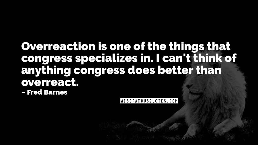Fred Barnes Quotes: Overreaction is one of the things that congress specializes in. I can't think of anything congress does better than overreact.