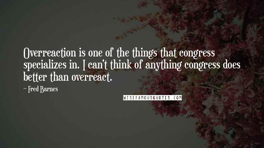 Fred Barnes Quotes: Overreaction is one of the things that congress specializes in. I can't think of anything congress does better than overreact.