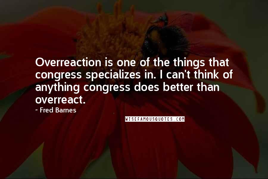 Fred Barnes Quotes: Overreaction is one of the things that congress specializes in. I can't think of anything congress does better than overreact.