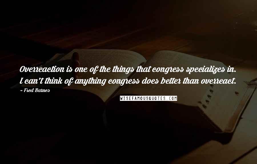 Fred Barnes Quotes: Overreaction is one of the things that congress specializes in. I can't think of anything congress does better than overreact.