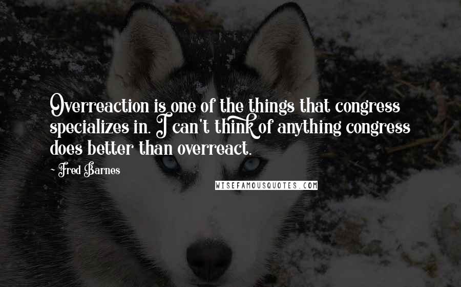 Fred Barnes Quotes: Overreaction is one of the things that congress specializes in. I can't think of anything congress does better than overreact.